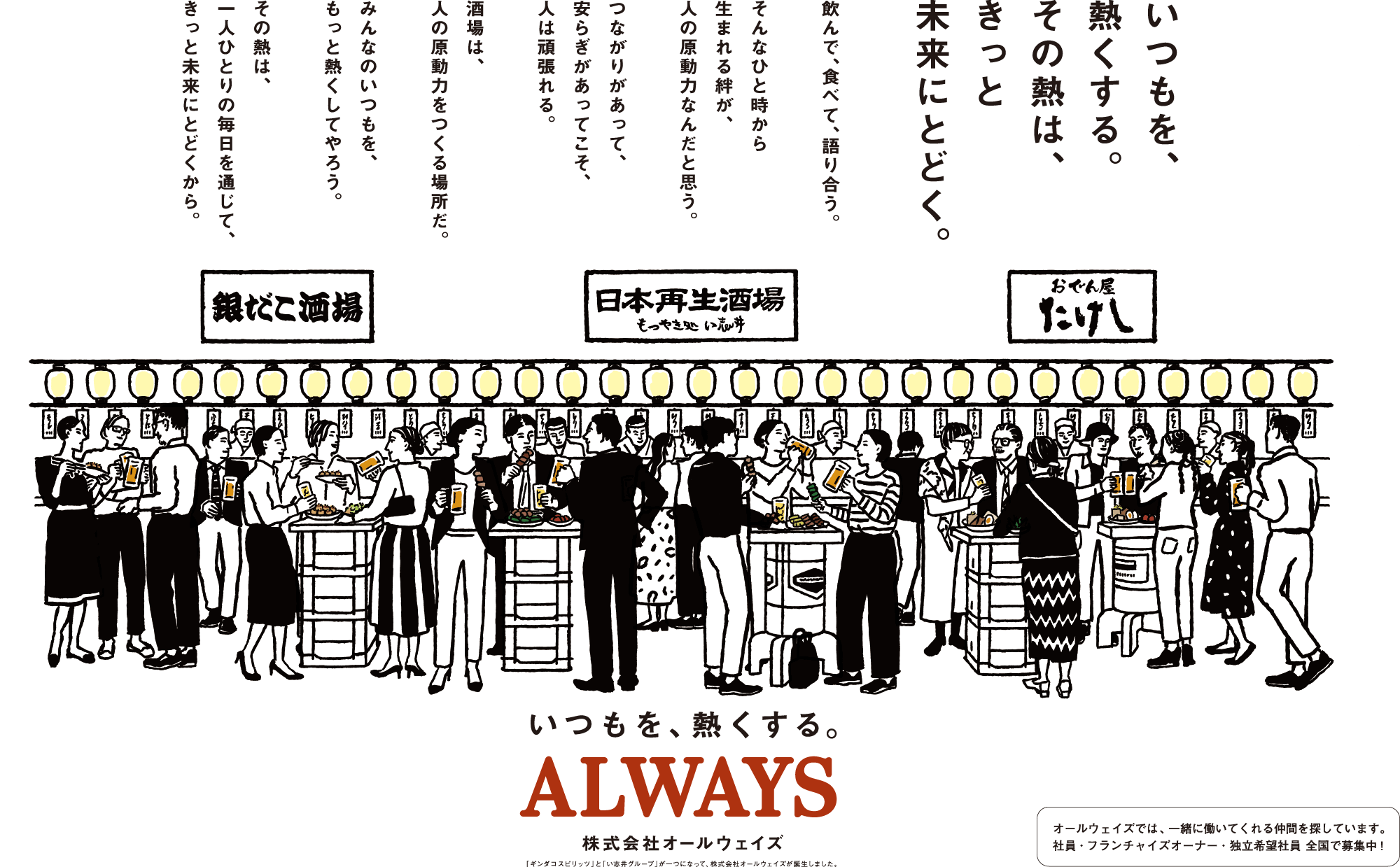 株式会社オールウェイズ　いつもを、熱くする。その熱は、きっと未来にとどく。飲んで、食べて、語り合う。そんなひと時から生まれる絆が、人の原動力なんだと思う。つながりがあって、安らぎがあってこそ、人は頑張れる。酒場は、人の原動力をつくる場所だ。みんなのいつもを、もっと熱くしてやろう。その熱は、一人ひとりの毎日を通じて、きっと未来にとどくから。