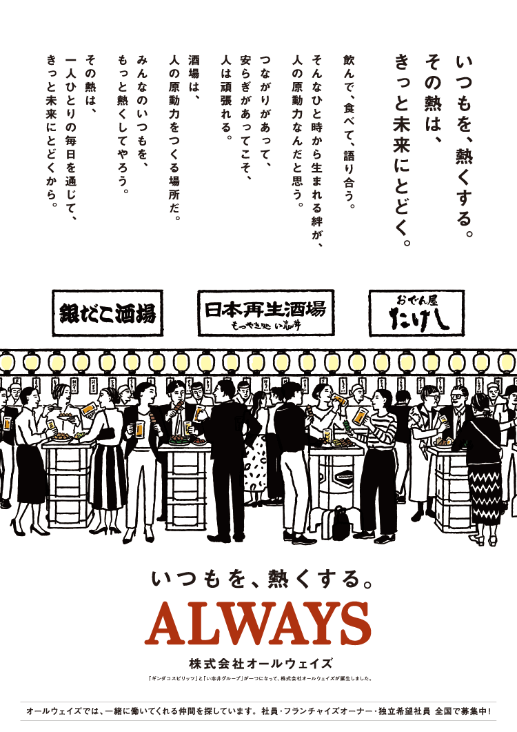 株式会社オールウェイズ　いつもを、熱くする。その熱は、きっと未来にとどく。飲んで、食べて、語り合う。そんなひと時から生まれる絆が、人の原動力なんだと思う。つながりがあって、安らぎがあってこそ、人は頑張れる。酒場は、人の原動力をつくる場所だ。みんなのいつもを、もっと熱くしてやろう。その熱は、一人ひとりの毎日を通じて、きっと未来にとどくから。